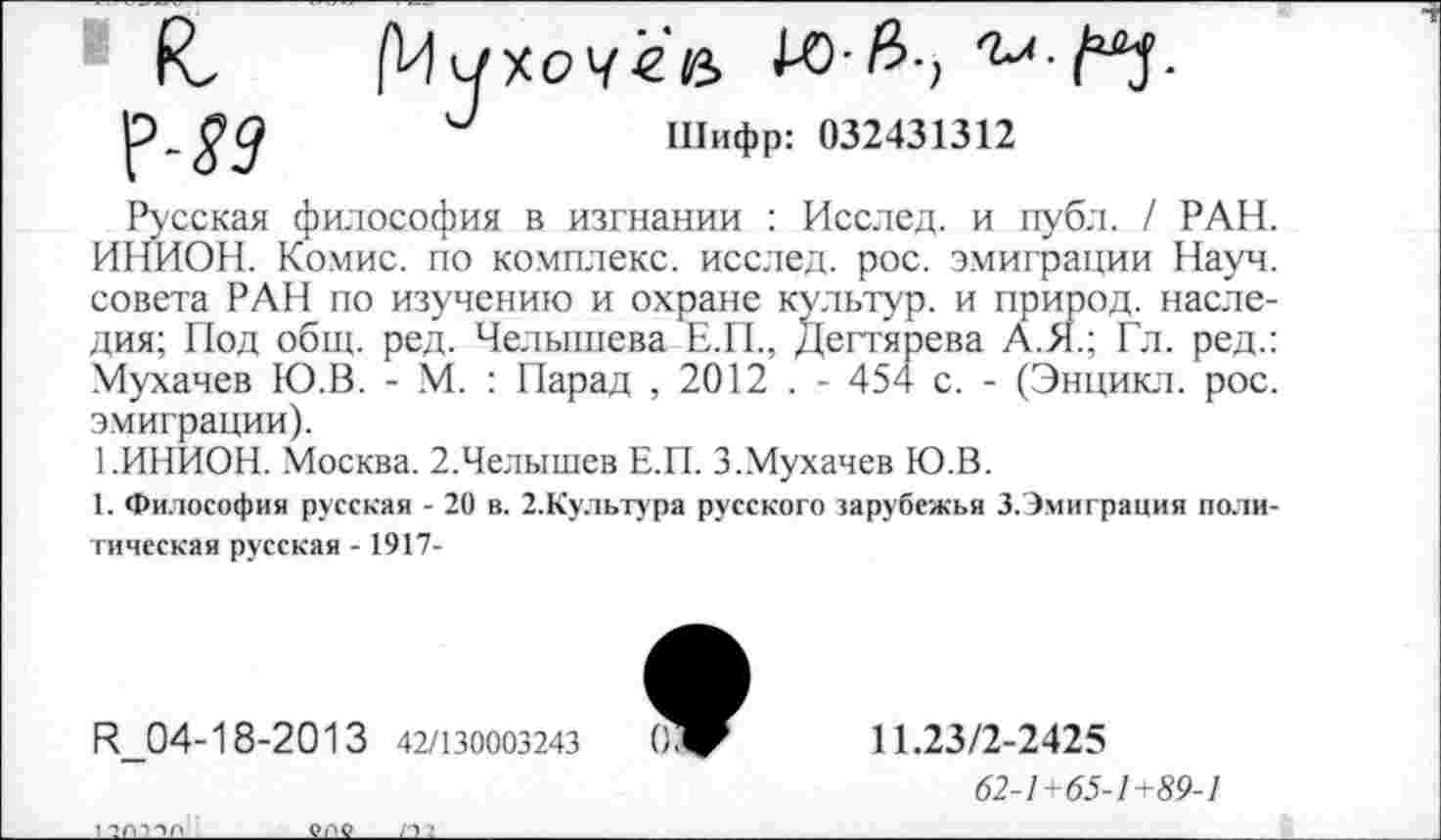 ﻿Русская философия в изгнании : Исслед. и публ. / РАН. ИНИОН. Комис, по комплекс, исслед. рос. эмиграции Науч, совета РАН по изучению и охране культур, и природ, наследия; Под общ. ред. Челышева Е.П., Дегтярева А.51.; Гл. ред.: Мухачев Ю.В. - М. : Парад , 2012 . - 454 с. - (Энцикл. рос. эмиграции).
1.ИНИОН. Москва. 2.Челышев Е.П. 3.Мухачев Ю.В.
1. Философия русская - 20 в. 2.Культура русского зарубежья 3.Эмиграция политическая русская -1917-
К_04-18-2013 42/130003243
11.23/2-2425
62-1+65-1+89-1